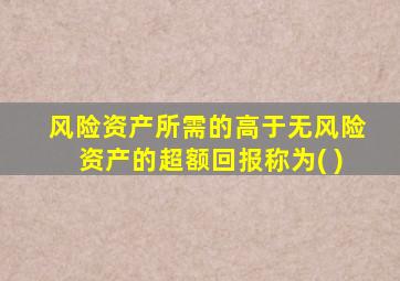 风险资产所需的高于无风险资产的超额回报称为( )